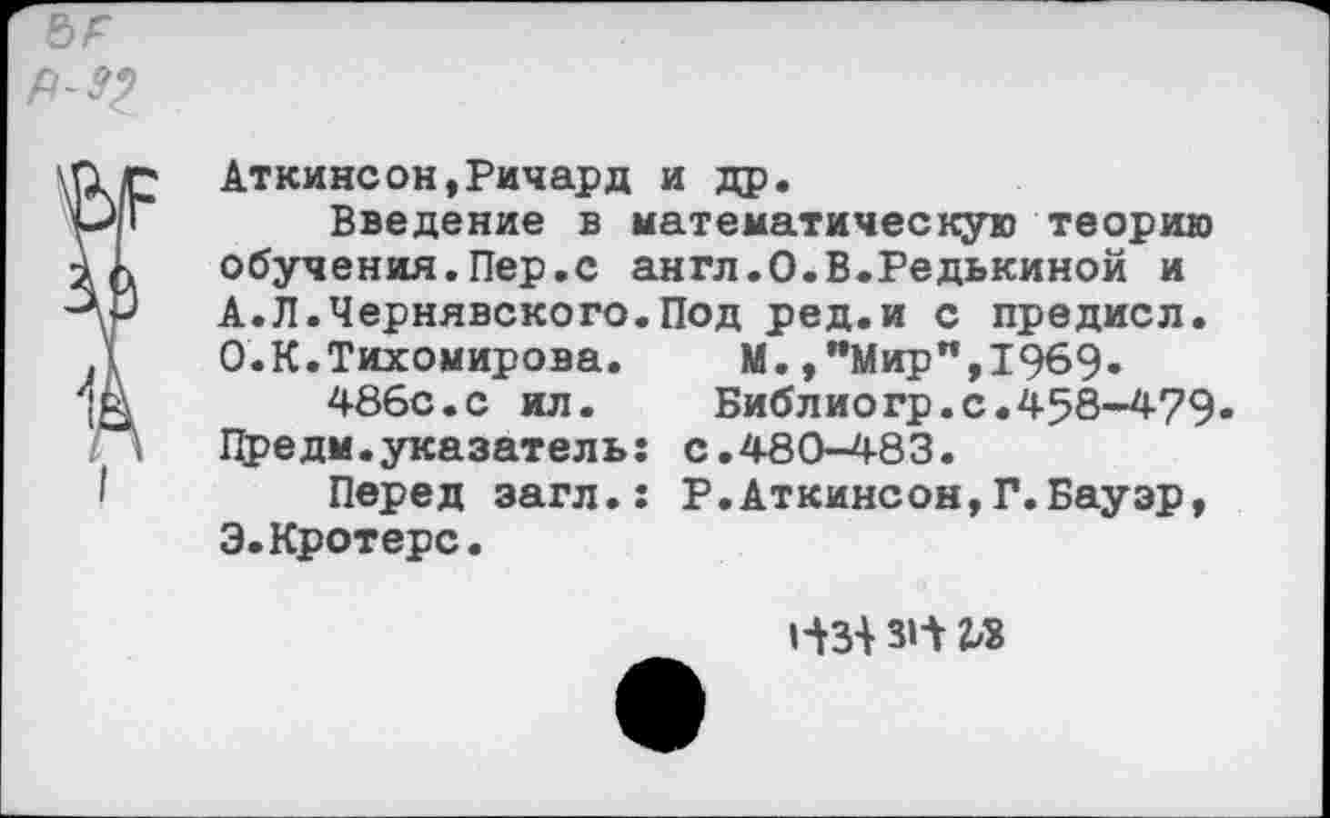 ﻿Аткинсон,Ричард и др.
Введение в математическую теорию обучения.Пер.с англ.О.В.Редькиной и А.Л.Чернявского.Под ред.и с предисл. О.К.Тихомирова. М.,"Мир",1969»
486с.с ил.	Библиогр.с.458-479
Предм.указатель: с.480-483.
Перед эагл.: Р.Аткинсон,Г.Бауэр, Э.Кротерс.
31-Y Vi